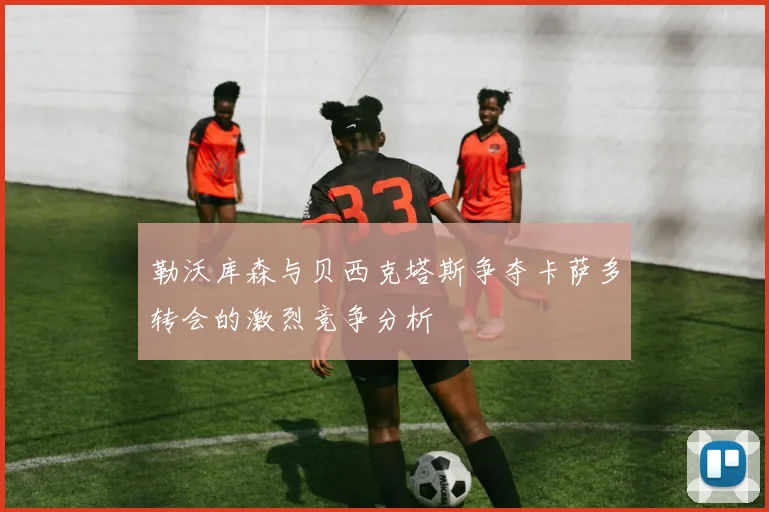勒沃库森与贝西克塔斯争夺卡萨多转会的激烈竞争分析