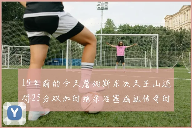 19年前的今天詹姆斯东决天王山连得25分双加时绝杀活塞成就传奇时刻