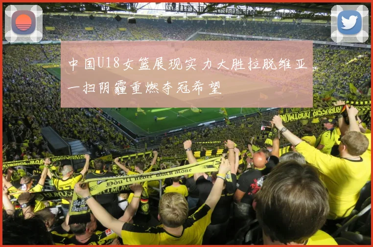 中国U18女篮展现实力大胜拉脱维亚一扫阴霾重燃夺冠希望