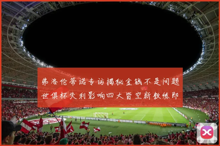 弗洛伦蒂诺专访揭秘金钱不是问题世俱杯失利影响四大皆空新教练即将到来