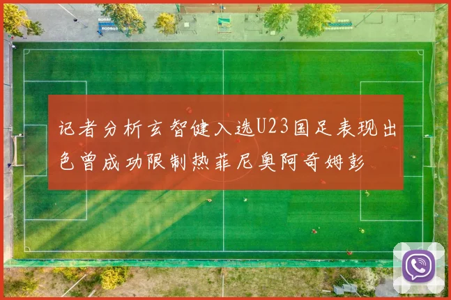 记者分析玄智健入选U23国足表现出色曾成功限制热菲尼奥阿奇姆彭