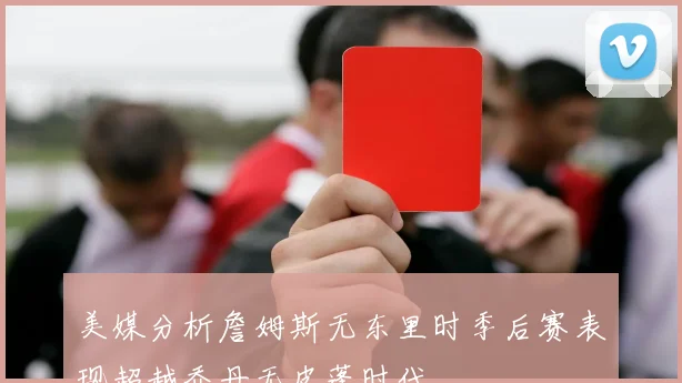 美媒分析詹姆斯无东里时季后赛表现超越乔丹无皮蓬时代
