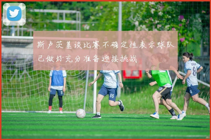 斯卢茨基谈比赛不确定性表示球队已做好充分准备迎接挑战