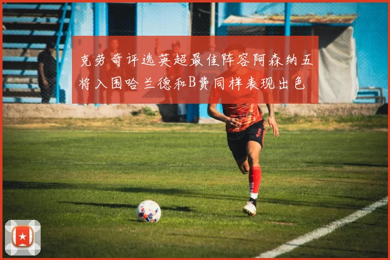 克劳奇评选英超最佳阵容阿森纳五将入围哈兰德和B费同样表现出色