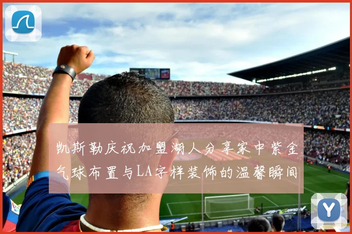 凯斯勒庆祝加盟湖人分享家中紫金气球布置与LA字样装饰的温馨瞬间