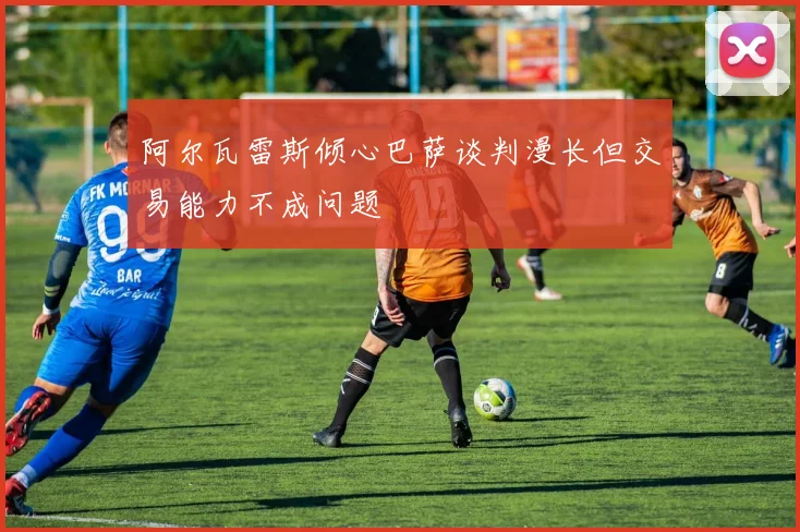 阿尔瓦雷斯倾心巴萨谈判漫长但交易能力不成问题