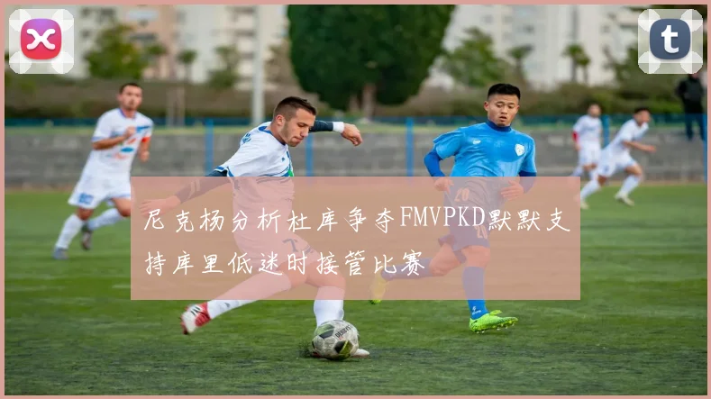 尼克杨分析杜库争夺FMVPKD默默支持库里低迷时接管比赛