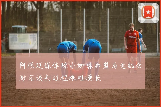 阿根廷媒体称小蜘蛛加盟马竞机会渺茫谈判过程艰难漫长