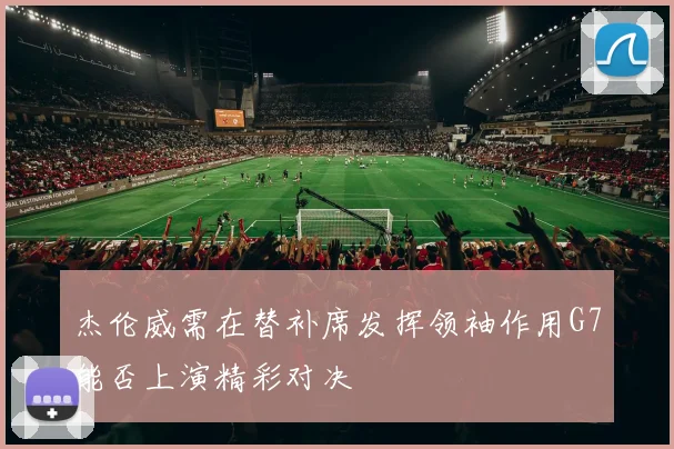 杰伦威需在替补席发挥领袖作用G7能否上演精彩对决