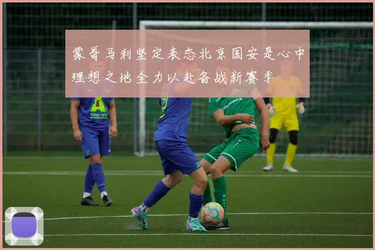 蒙哥马利坚定表态北京国安是心中理想之地全力以赴备战新赛季