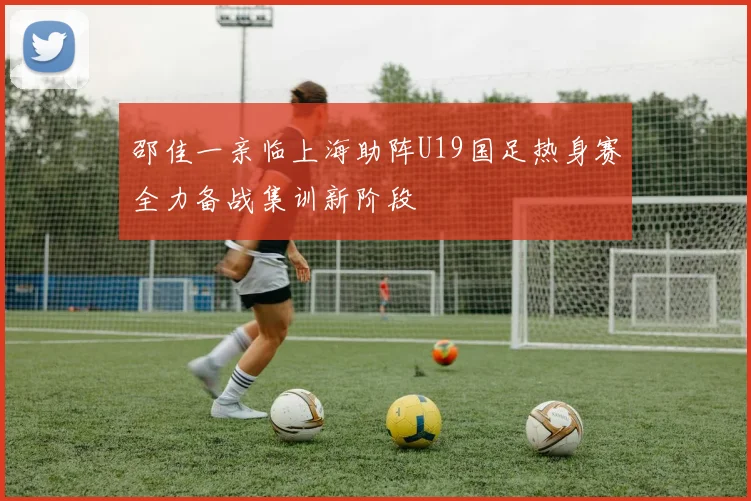 邵佳一亲临上海助阵U19国足热身赛全力备战集训新阶段