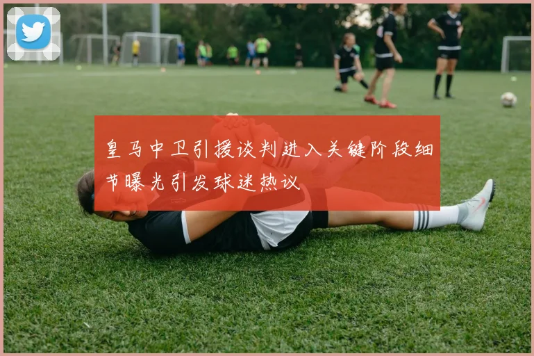 皇马中卫引援谈判进入关键阶段细节曝光引发球迷热议
