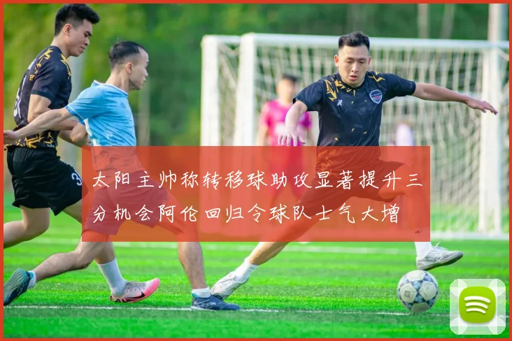太阳主帅称转移球助攻显著提升三分机会阿伦回归令球队士气大增