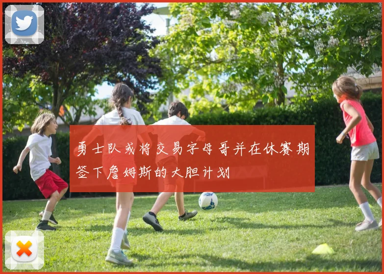 勇士队或将交易字母哥并在休赛期签下詹姆斯的大胆计划