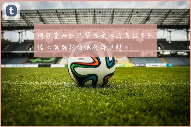 阿劳霍回归巴萨接受治疗乌拉圭队信心满满期待他对阵沙特