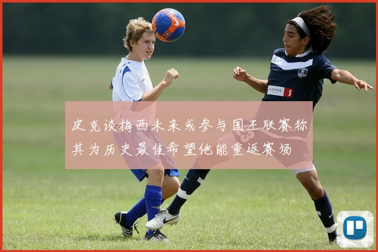 皮克谈梅西未来或参与国王联赛称其为历史最佳希望他能重返赛场