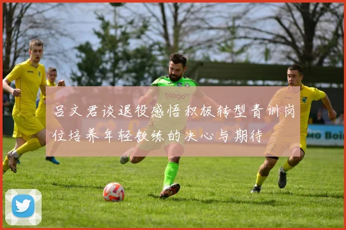 吕文君谈退役感悟积极转型青训岗位培养年轻教练的决心与期待