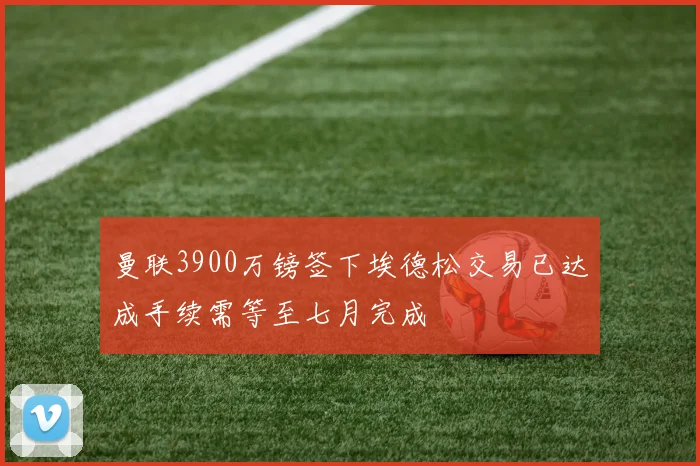 曼联3900万镑签下埃德松交易已达成手续需等至七月完成