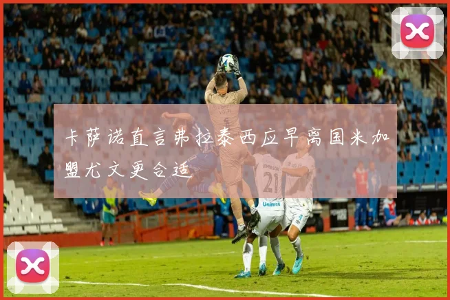 卡萨诺直言弗拉泰西应早离国米加盟尤文更合适