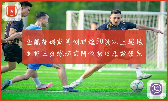 全能詹姆斯再创辉煌50场以上超越老将三分球超雷阿伦助攻总数领先隆多
