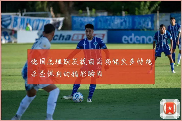 德国总理默茨提前离场错失多特绝杀圣保利的精彩瞬间