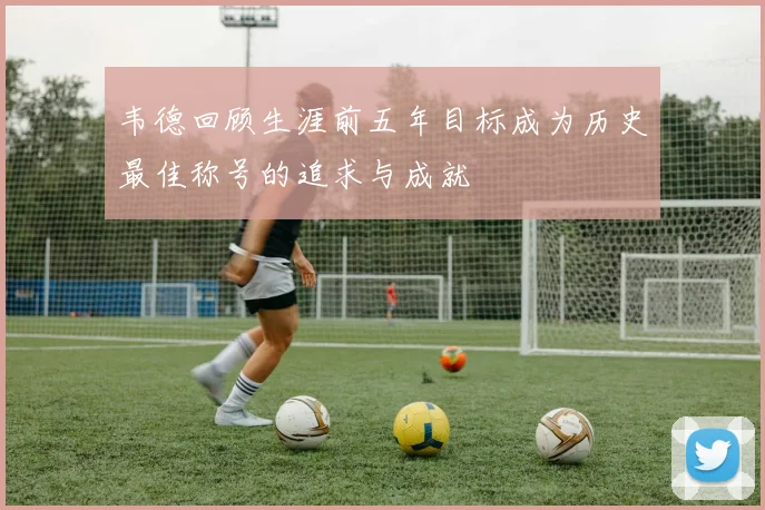 韦德回顾生涯前五年目标成为历史最佳称号的追求与成就