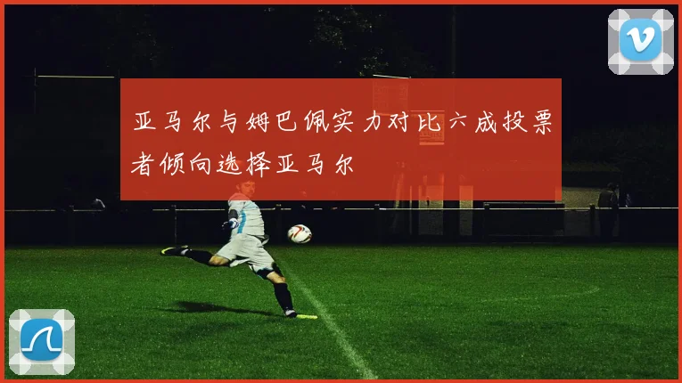 亚马尔与姆巴佩实力对比六成投票者倾向选择亚马尔