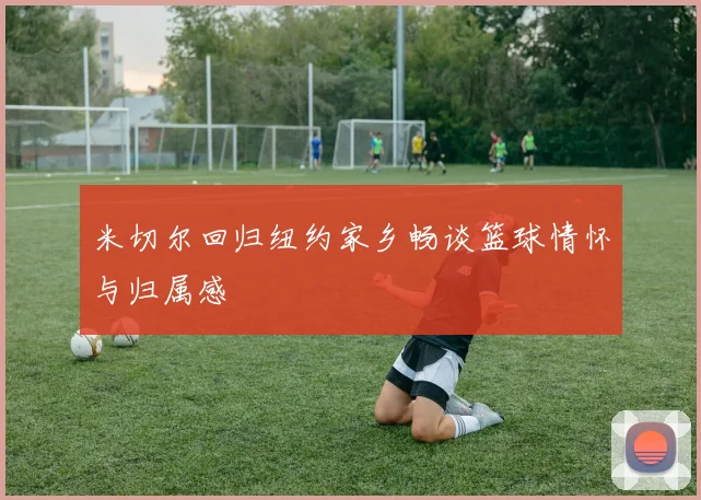 米切尔回归纽约家乡畅谈篮球情怀与归属感