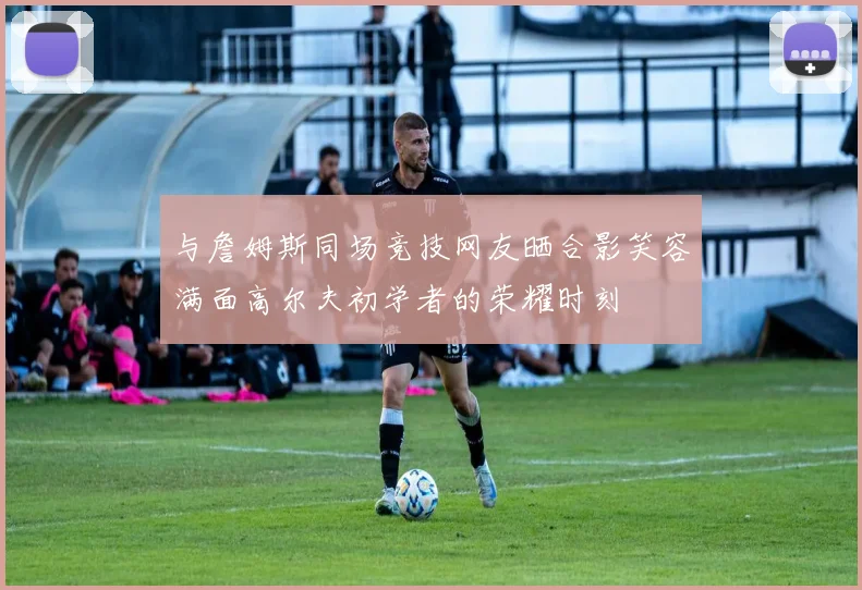 与詹姆斯同场竞技网友晒合影笑容满面高尔夫初学者的荣耀时刻