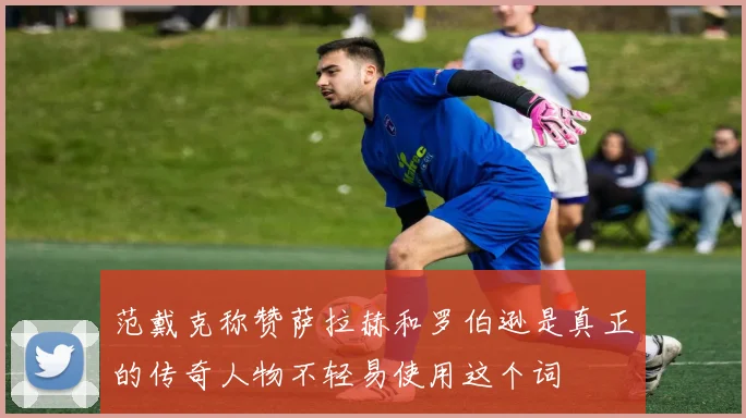 范戴克称赞萨拉赫和罗伯逊是真正的传奇人物不轻易使用这个词