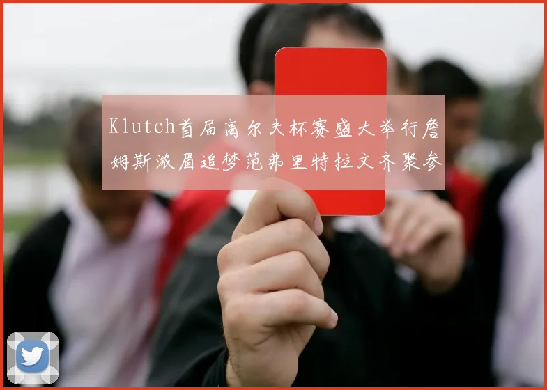 Klutch首届高尔夫杯赛盛大举行詹姆斯浓眉追梦范弗里特拉文齐聚参赛