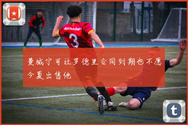 曼城宁可让罗德里合同到期也不愿今夏出售他